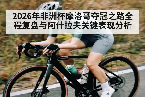 2026年非洲杯摩洛哥夺冠之路全程复盘与阿什拉夫关键表现分析