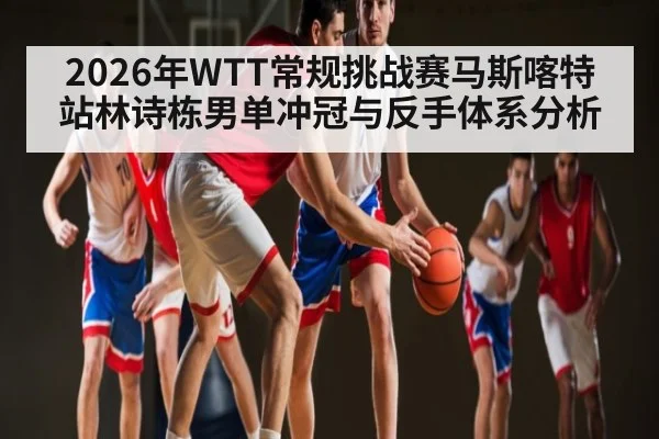 2026年WTT常规挑战赛马斯喀特站林诗栋男单冲冠与反手体系分析