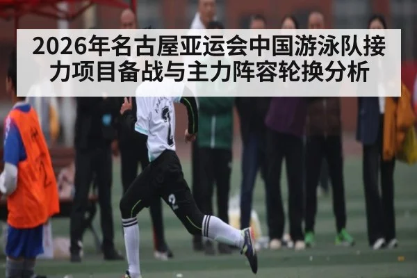 2026年名古屋亚运会中国游泳队接力项目备战与主力阵容轮换分析